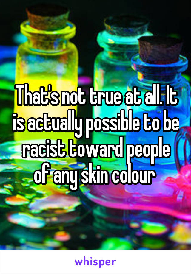 That's not true at all. It is actually possible to be racist toward people of any skin colour 