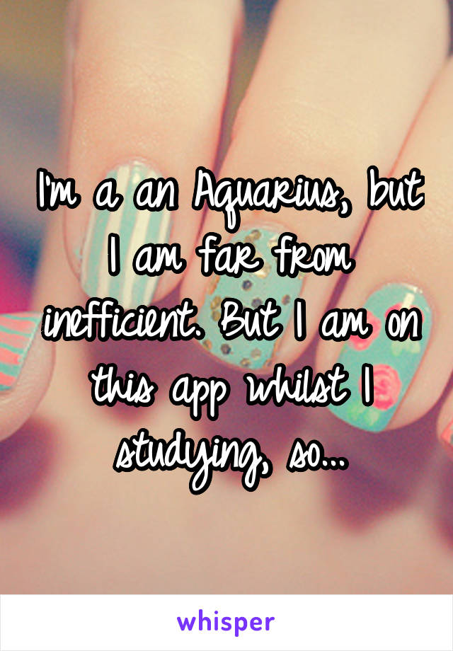 I'm a an Aquarius, but I am far from inefficient. But I am on this app whilst I studying, so...
