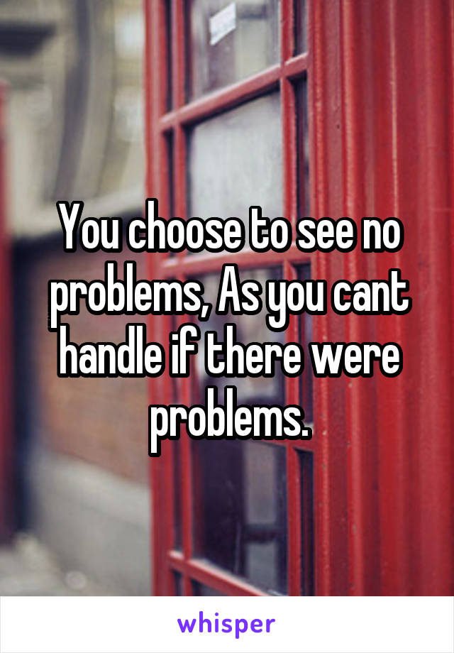 You choose to see no problems, As you cant handle if there were problems.