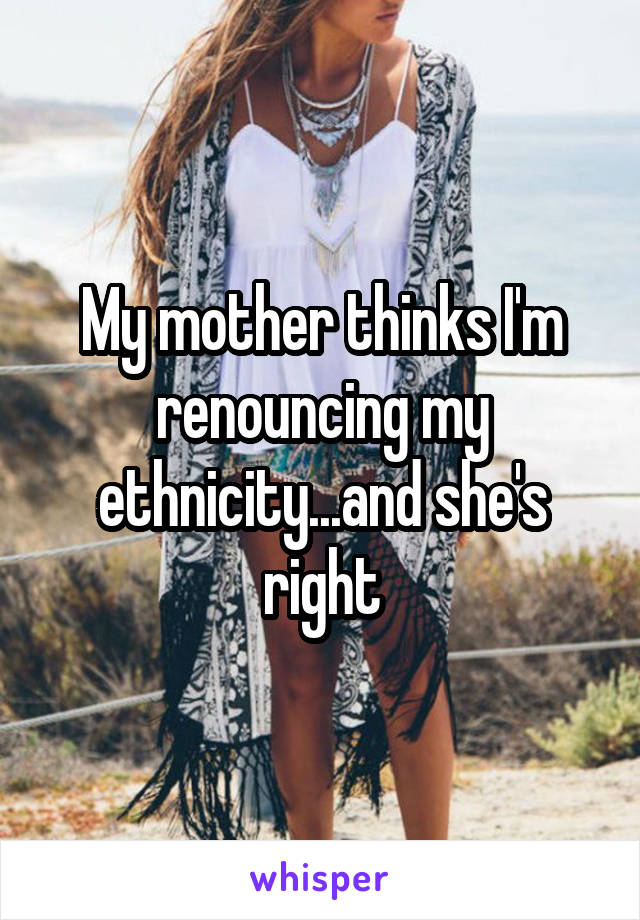 My mother thinks I'm renouncing my ethnicity...and she's right
