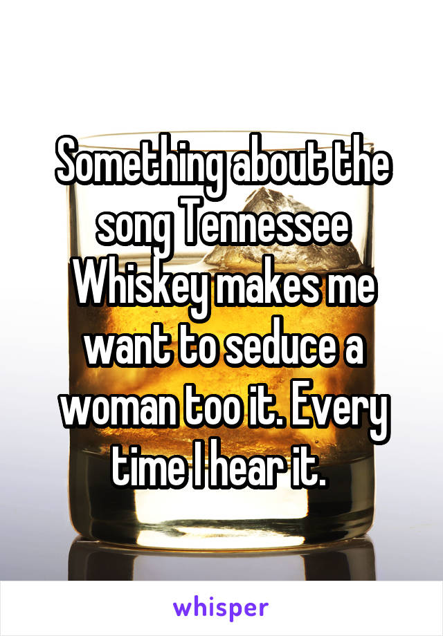 Something about the song Tennessee Whiskey makes me want to seduce a woman too it. Every time I hear it. 