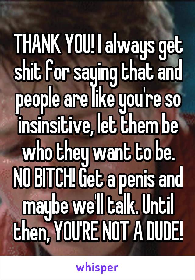 THANK YOU! I always get shit for saying that and people are like you're so insinsitive, let them be who they want to be. NO BITCH! Get a penis and maybe we'll talk. Until then, YOU'RE NOT A DUDE!