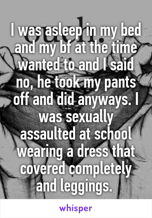 I was asleep in my bed and my bf at the time wanted to and I said no, he took my pants off and did anyways. I was sexually assaulted at school wearing a dress that covered completely and leggings. 