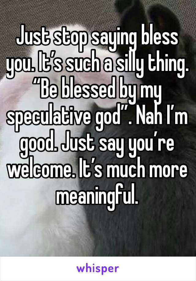 Just stop saying bless you. It’s such a silly thing. “Be blessed by my speculative god”. Nah I’m good. Just say you’re welcome. It’s much more meaningful. 