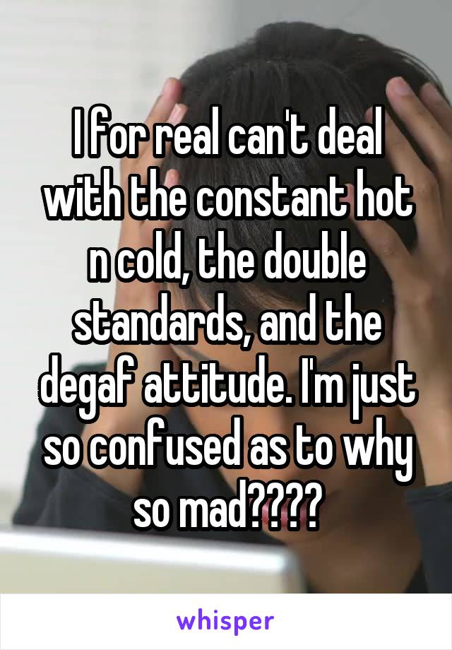 I for real can't deal with the constant hot n cold, the double standards, and the degaf attitude. I'm just so confused as to why so mad????