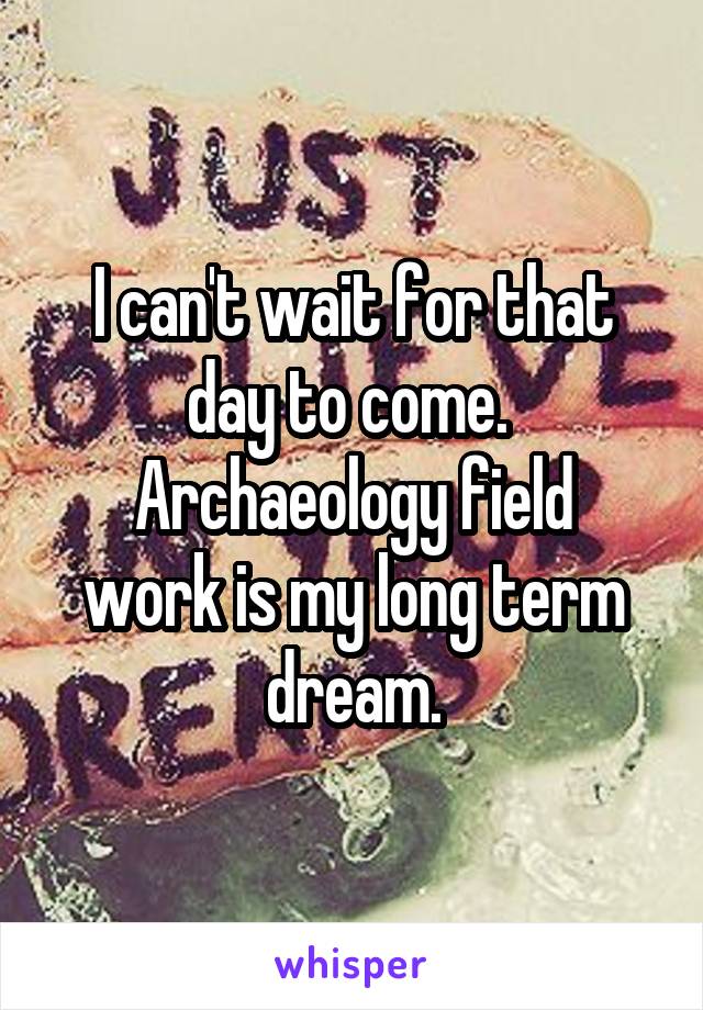 I can't wait for that day to come. 
Archaeology field work is my long term dream.