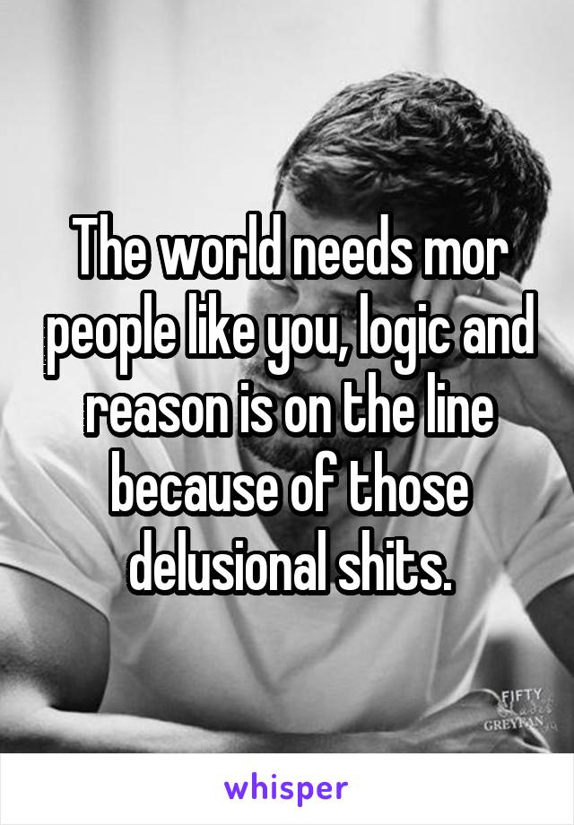 The world needs mor people like you, logic and reason is on the line because of those delusional shits.