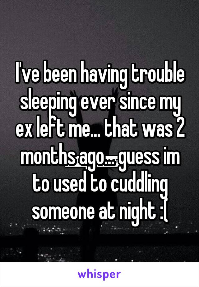 I've been having trouble sleeping ever since my ex left me... that was 2 months ago... guess im to used to cuddling someone at night :(