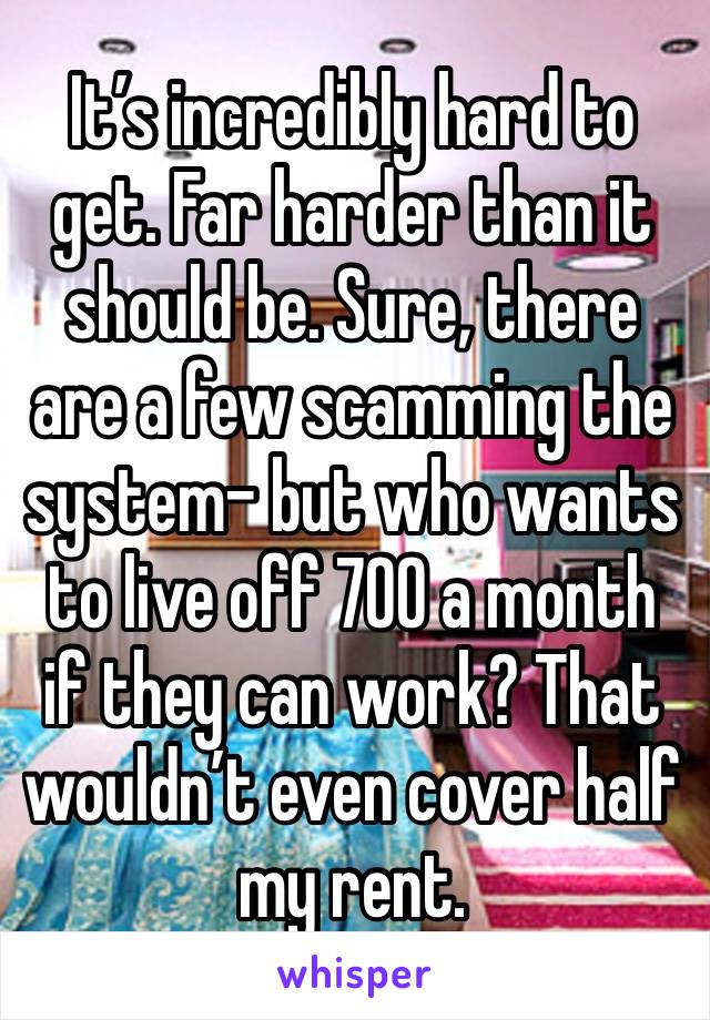 It’s incredibly hard to get. Far harder than it should be. Sure, there are a few scamming the system- but who wants to live off 700 a month if they can work? That wouldn’t even cover half my rent. 