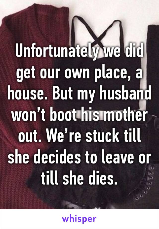 Unfortunately we did get our own place, a house. But my husband won’t boot his mother out. We’re stuck till she decides to leave or till she dies. 