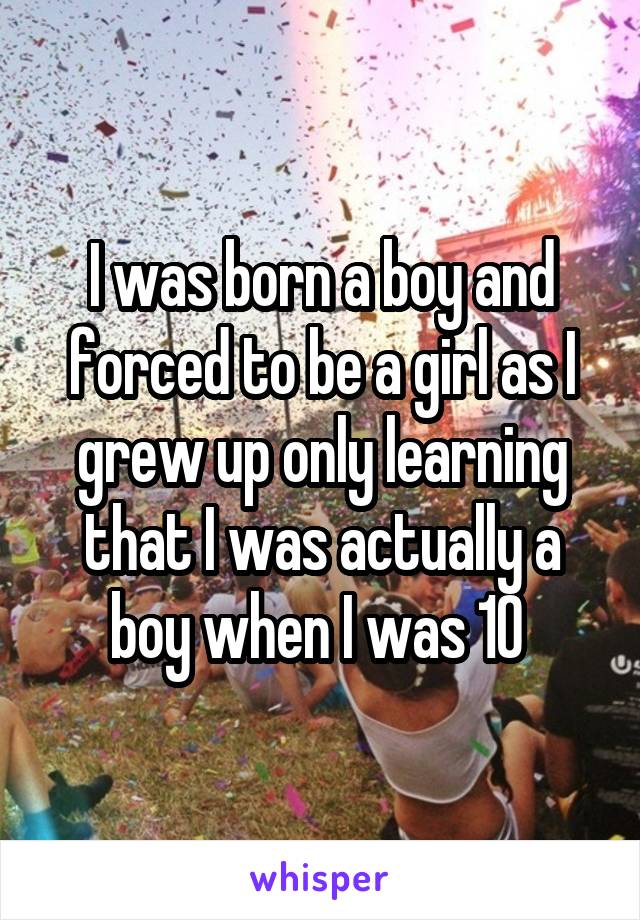 I was born a boy and forced to be a girl as I grew up only learning that I was actually a boy when I was 10 