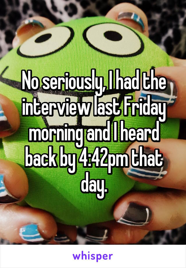 No seriously, I had the interview last Friday morning and I heard back by 4:42pm that day.