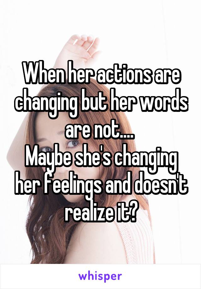 When her actions are changing but her words are not.... 
Maybe she's changing her feelings and doesn't realize it?