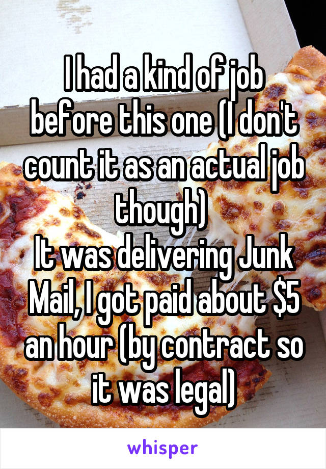 I had a kind of job before this one (I don't count it as an actual job though) 
It was delivering Junk Mail, I got paid about $5 an hour (by contract so it was legal)
