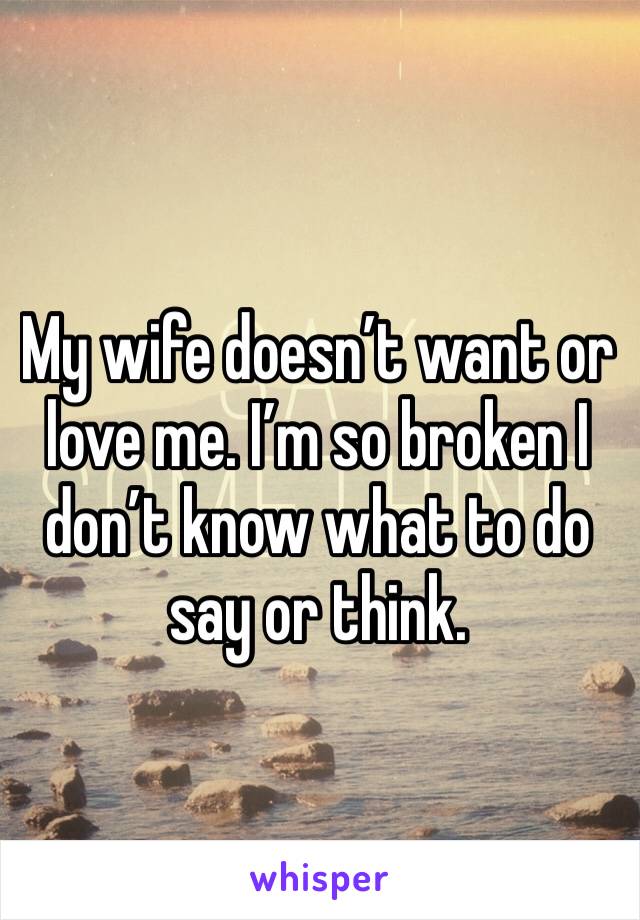 My wife doesn’t want or love me. I’m so broken I don’t know what to do say or think. 