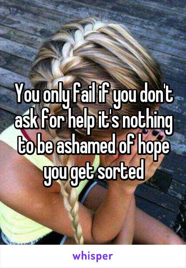 You only fail if you don't ask for help it's nothing to be ashamed of hope you get sorted