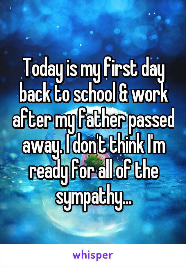 Today is my first day back to school & work after my father passed away. I don't think I'm ready for all of the sympathy...