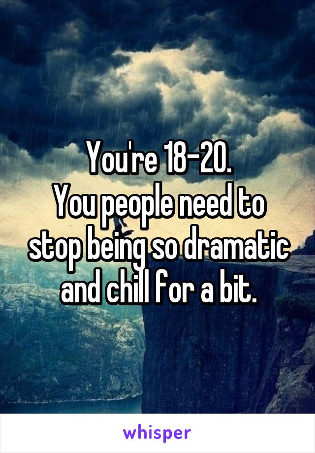 You're 18-20.
You people need to stop being so dramatic and chill for a bit.