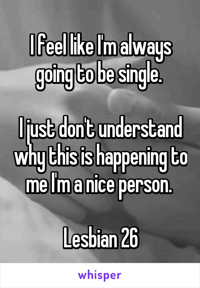 I feel like I'm always going to be single. 

I just don't understand why this is happening to me I'm a nice person. 

Lesbian 26