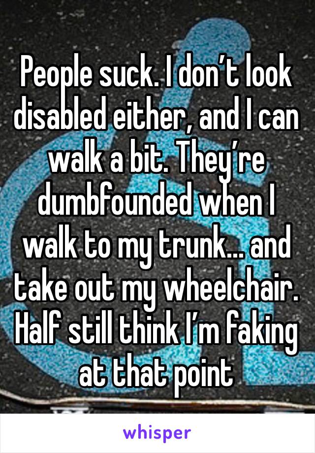 People suck. I don’t look disabled either, and I can walk a bit. They’re dumbfounded when I walk to my trunk... and take out my wheelchair. Half still think I’m faking at that point 