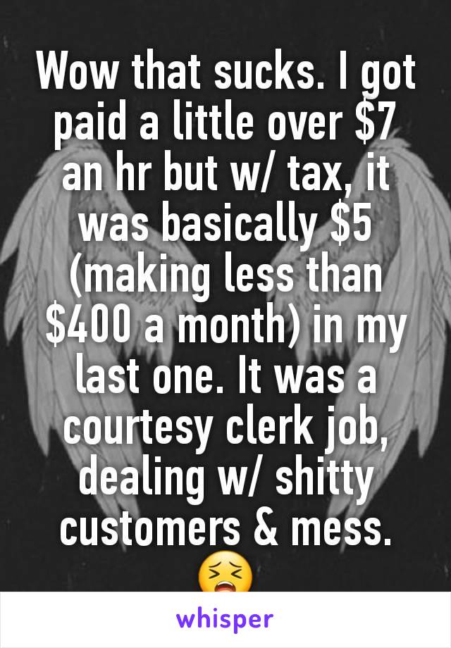 Wow that sucks. I got paid a little over $7 an hr but w/ tax, it was basically $5 (making less than $400 a month) in my last one. It was a courtesy clerk job, dealing w/ shitty customers & mess. 😣