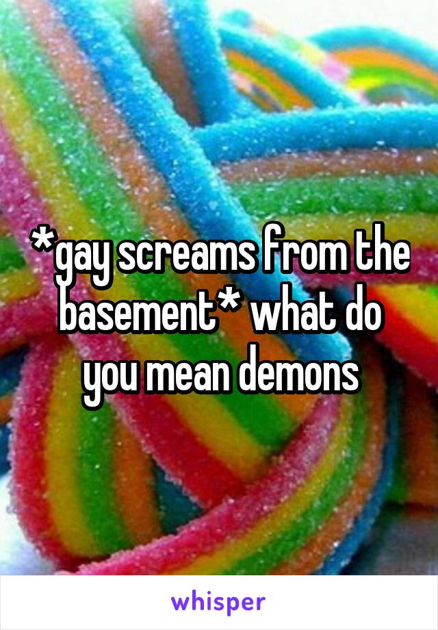 *gay screams from the basement* what do you mean demons