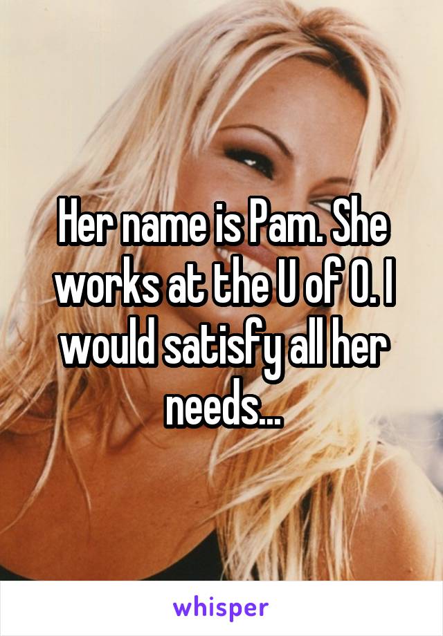 Her name is Pam. She works at the U of O. I would satisfy all her needs...