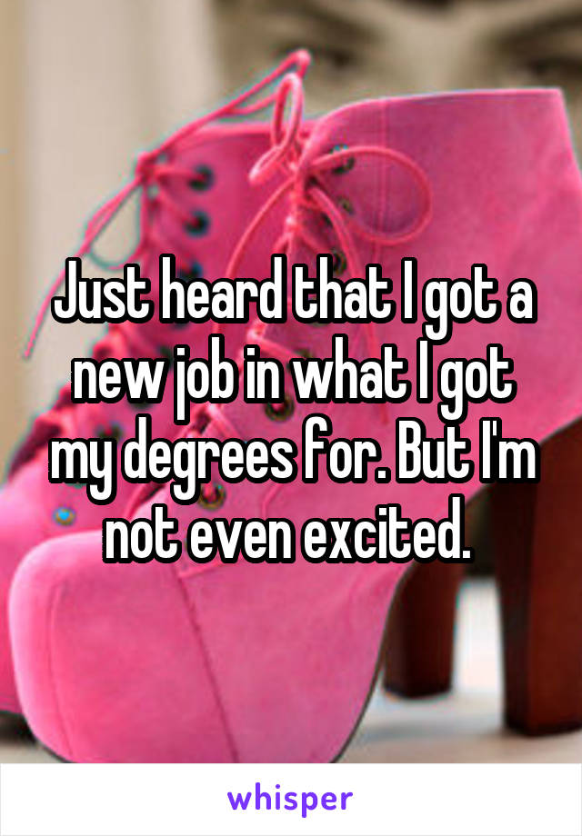 Just heard that I got a new job in what I got my degrees for. But I'm not even excited. 
