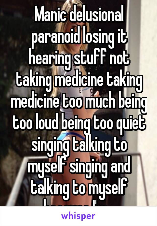 Manic delusional paranoid losing it hearing stuff not taking medicine taking medicine too much being too loud being too quiet singing talking to myself singing and talking to myself because I'm...