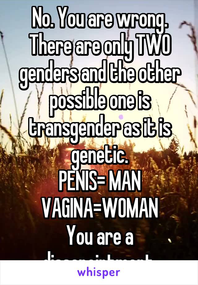 No. You are wrong. There are only TWO genders and the other possible one is transgender as it is genetic.
PENIS= MAN
VAGINA=WOMAN
You are a dissapointment.