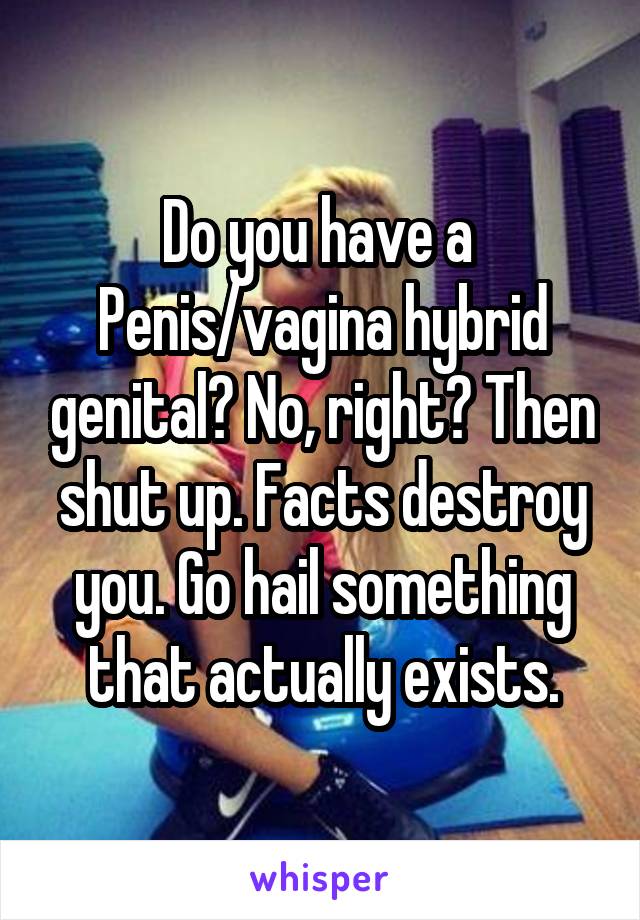 Do you have a 
Penis/vagina hybrid genital? No, right? Then shut up. Facts destroy you. Go hail something that actually exists.