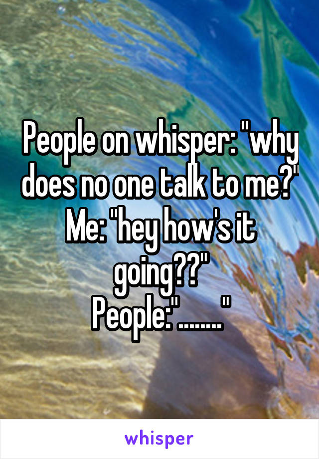 People on whisper: "why does no one talk to me?"
Me: "hey how's it going??"
People:"........"