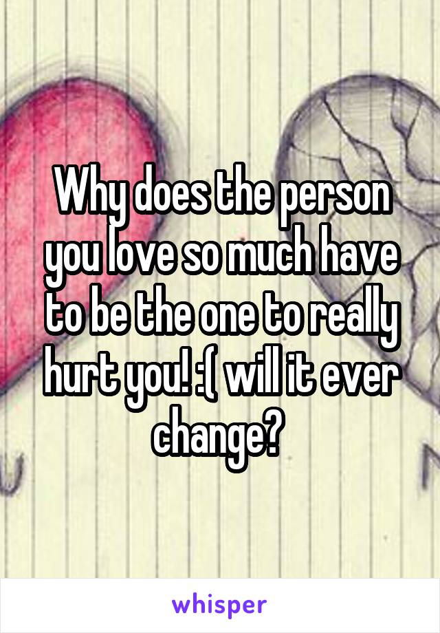 Why does the person you love so much have to be the one to really hurt you! :( will it ever change? 