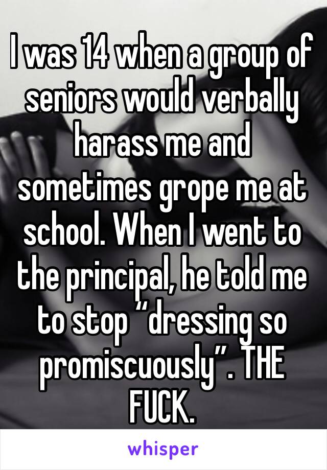 I was 14 when a group of seniors would verbally harass me and sometimes grope me at school. When I went to the principal, he told me to stop “dressing so promiscuously”. THE FUCK.