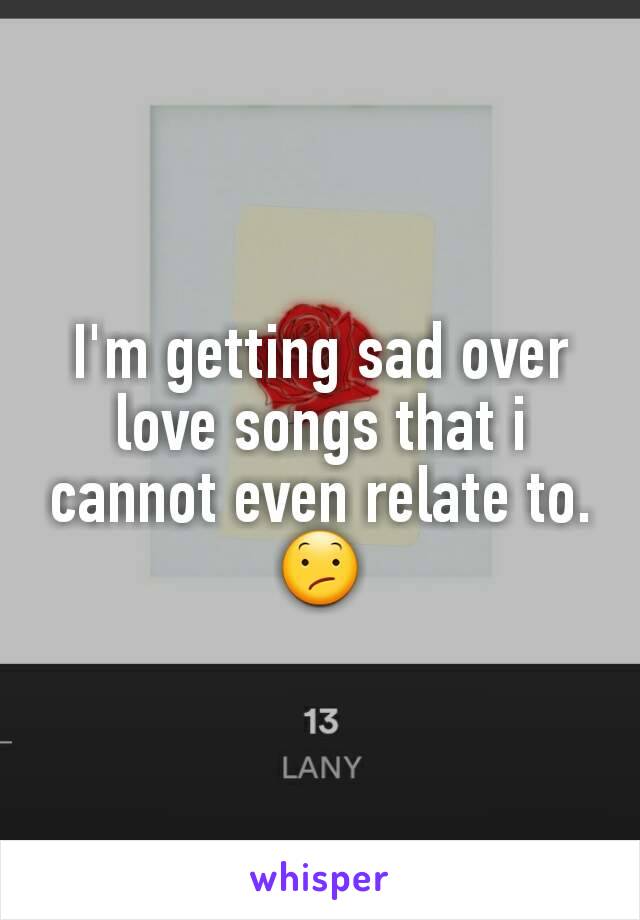 I'm getting sad over love songs that i cannot even relate to.😕