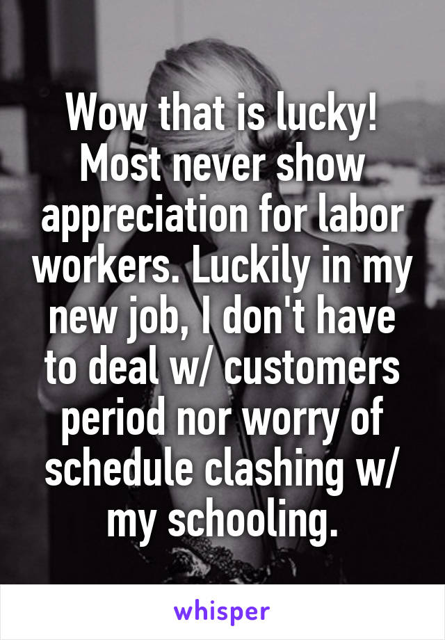Wow that is lucky! Most never show appreciation for labor workers. Luckily in my new job, I don't have to deal w/ customers period nor worry of schedule clashing w/ my schooling.
