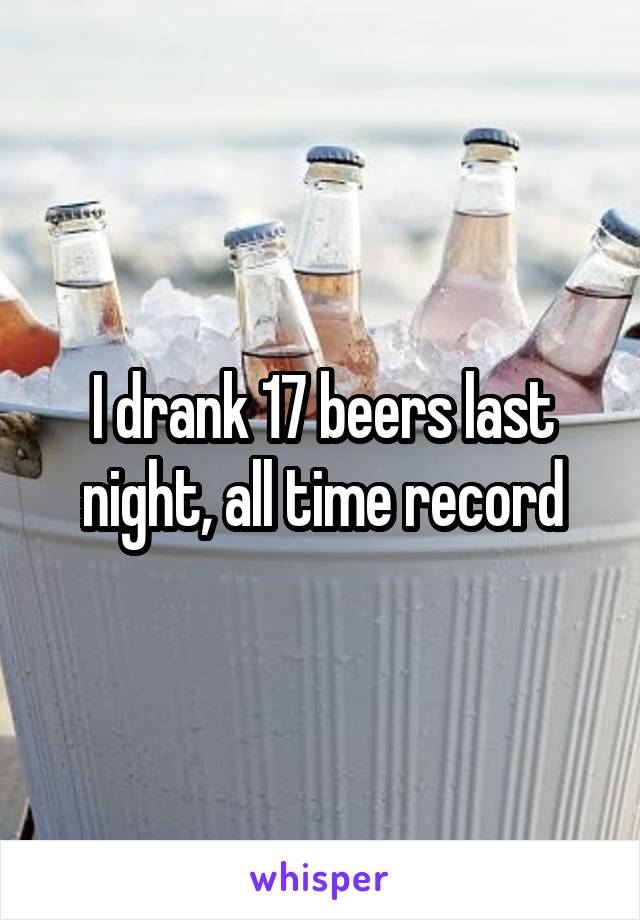 I drank 17 beers last night, all time record