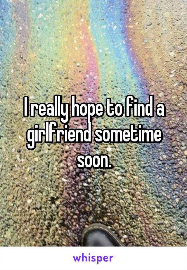 I really hope to find a girlfriend sometime soon.