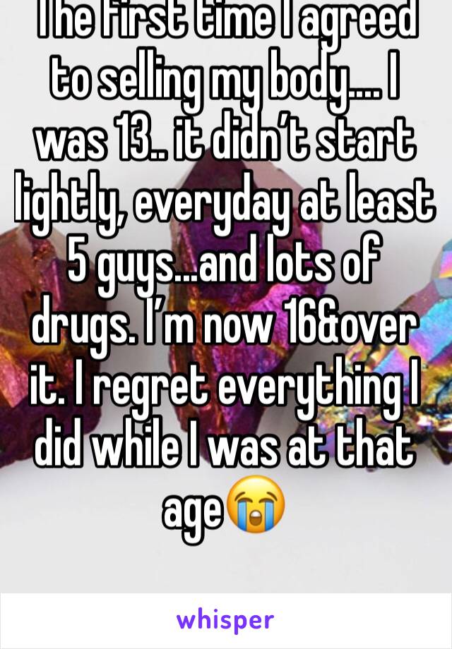 The first time I agreed to selling my body.... I was 13.. it didn’t start lightly, everyday at least 5 guys...and lots of drugs. I’m now 16&over it. I regret everything I did while I was at that age😭