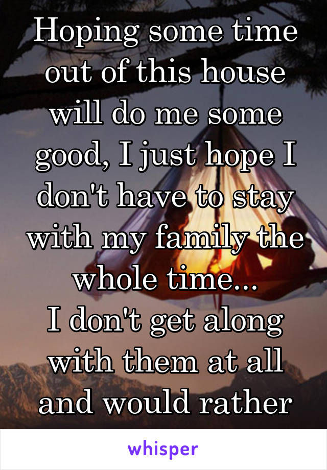 Hoping some time out of this house will do me some good, I just hope I don't have to stay with my family the whole time...
I don't get along with them at all and would rather forget about them..