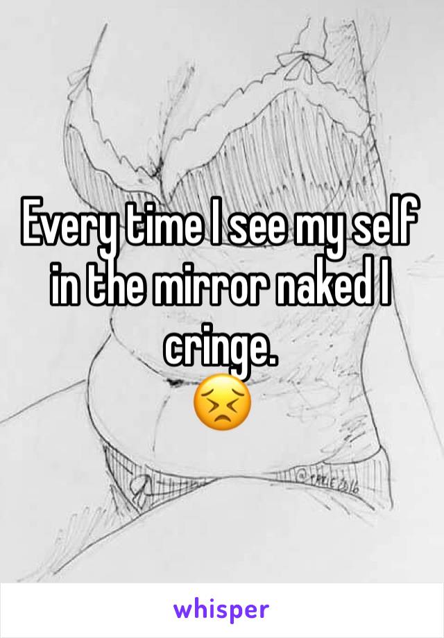 Every time I see my self in the mirror naked I cringe. 
😣