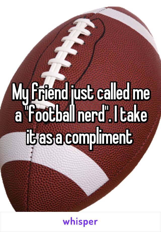 My friend just called me a "football nerd". I take it as a compliment 