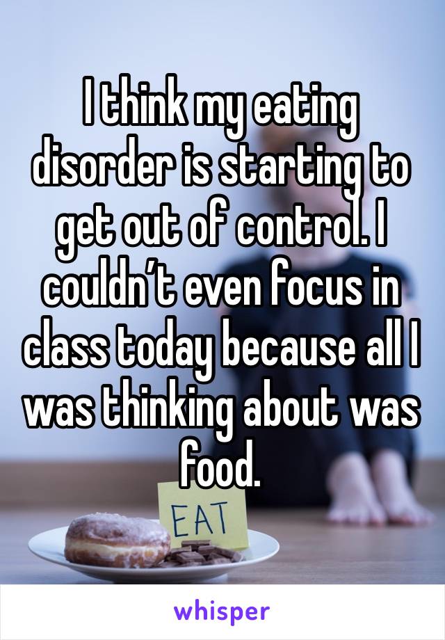 I think my eating disorder is starting to get out of control. I couldn’t even focus in class today because all I was thinking about was food. 