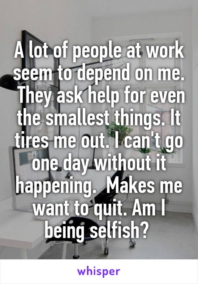 A lot of people at work seem to depend on me.  They ask help for even the smallest things. It tires me out. I can't go one day without it happening.  Makes me want to quit. Am I being selfish? 