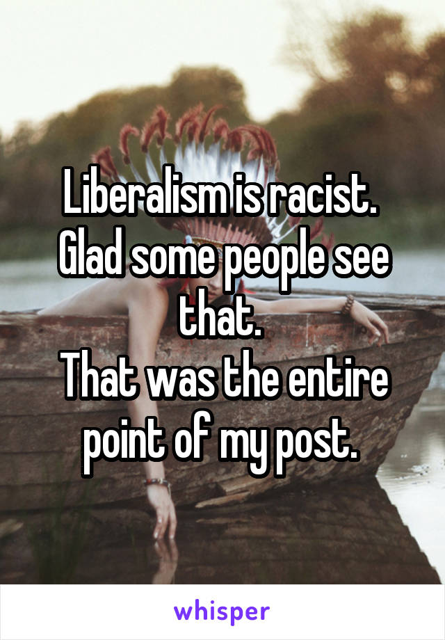 Liberalism is racist. 
Glad some people see that. 
That was the entire point of my post. 