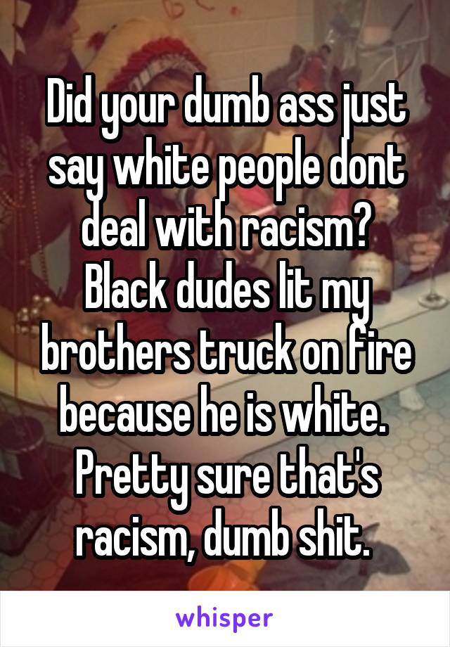Did your dumb ass just say white people dont deal with racism?
Black dudes lit my brothers truck on fire because he is white. 
Pretty sure that's racism, dumb shit. 