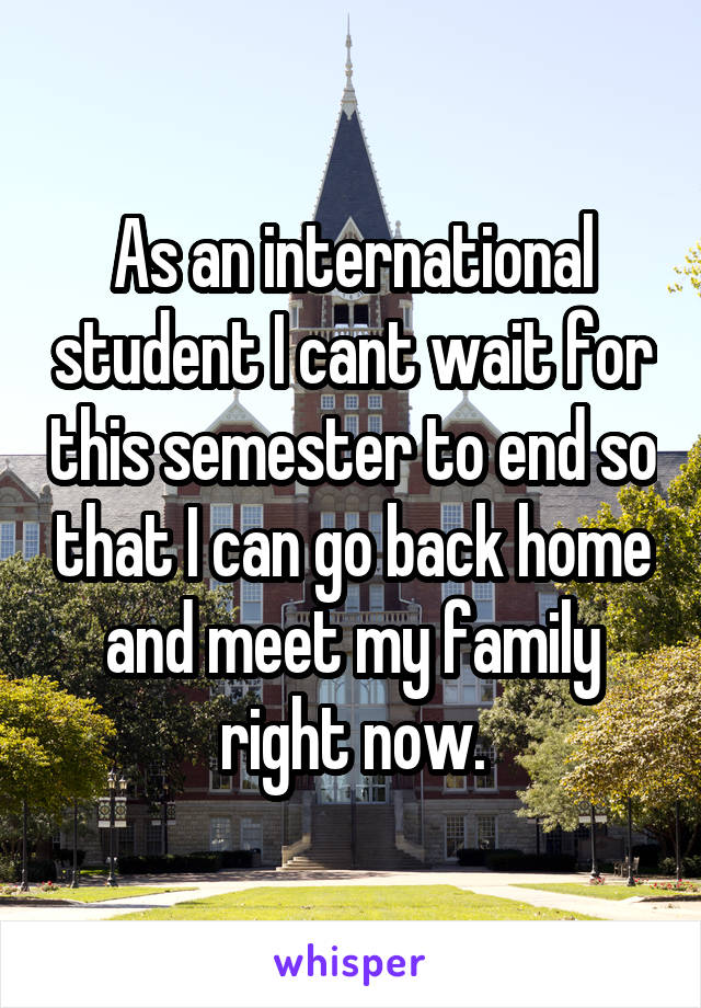 As an international student I cant wait for this semester to end so that I can go back home and meet my family right now.
