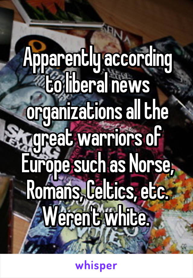 Apparently according to liberal news organizations all the great warriors of Europe such as Norse, Romans, Celtics, etc. Weren't white. 