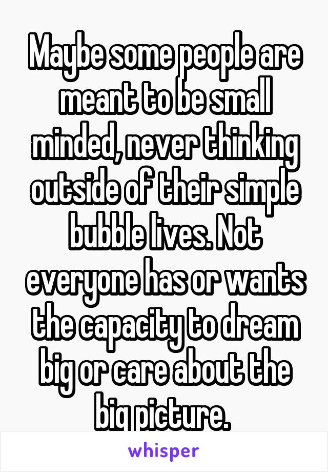 Maybe some people are meant to be small minded, never thinking outside of their simple bubble lives. Not everyone has or wants the capacity to dream big or care about the big picture. 