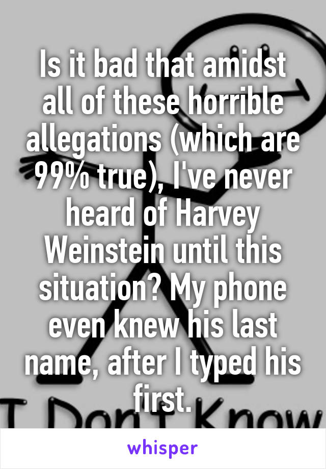 Is it bad that amidst all of these horrible allegations (which are 99% true), I've never heard of Harvey Weinstein until this situation? My phone even knew his last name, after I typed his first.